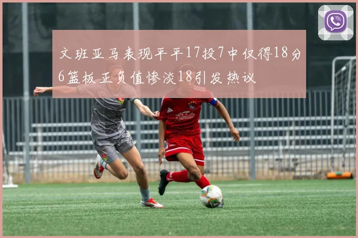 文班亚马表现平平17投7中仅得18分6篮板正负值惨淡18引发热议