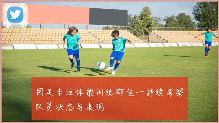 国足专注体能训练邵佳一持续考察队员状态与表现