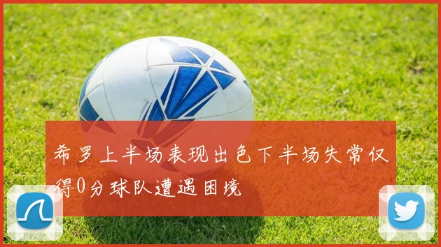 希罗上半场表现出色下半场失常仅得0分球队遭遇困境