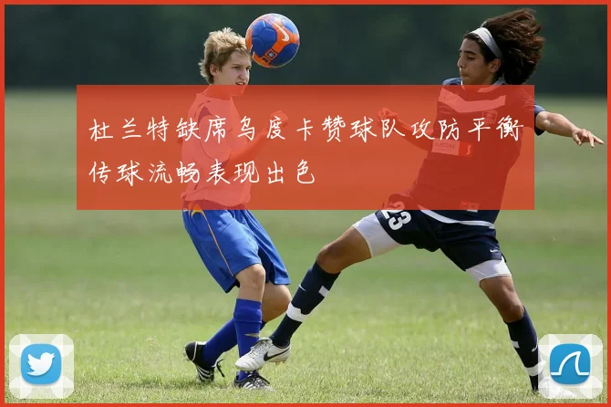 杜兰特缺席乌度卡赞球队攻防平衡传球流畅表现出色