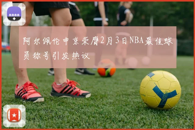 阿尔佩伦申京荣膺2月3日NBA最佳球员称号引发热议