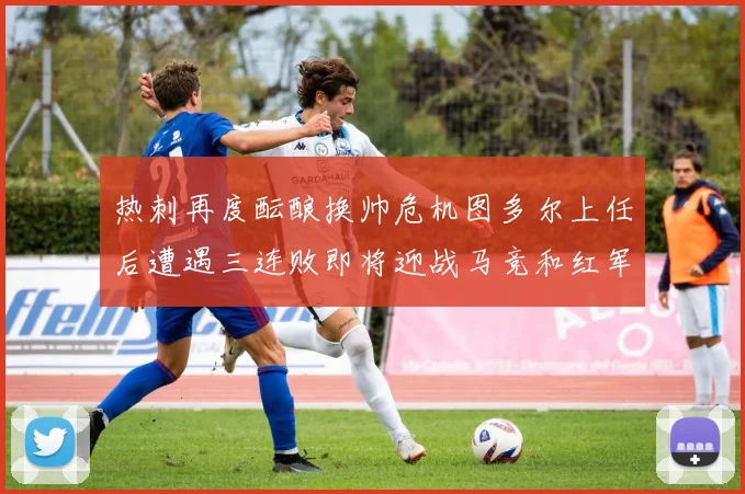 热刺再度酝酿换帅危机图多尔上任后遭遇三连败即将迎战马竞和红军