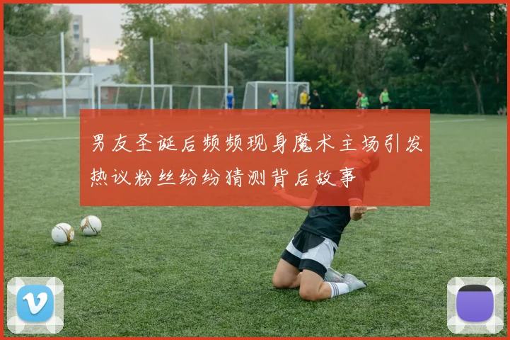 男友圣诞后频频现身魔术主场引发热议粉丝纷纷猜测背后故事