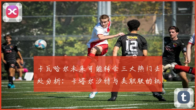 卡瓦哈尔未来可能转会三大热门去处分析：卡塔尔沙特与美职联的机会
