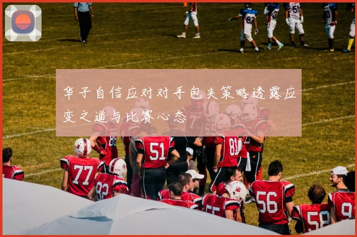 华子自信应对对手包夹策略透露应变之道与比赛心态
