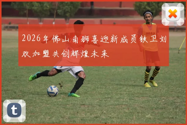 2026年佛山南狮喜迎新成员铁卫刘欢加盟共创辉煌未来
