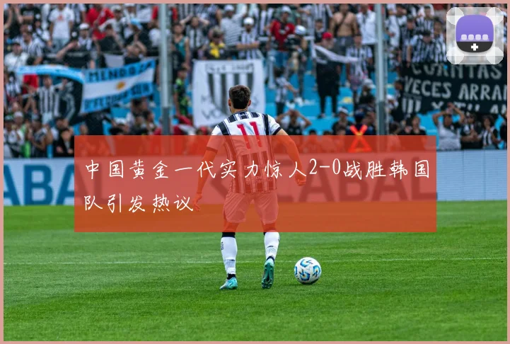 中国黄金一代实力惊人2-0战胜韩国队引发热议