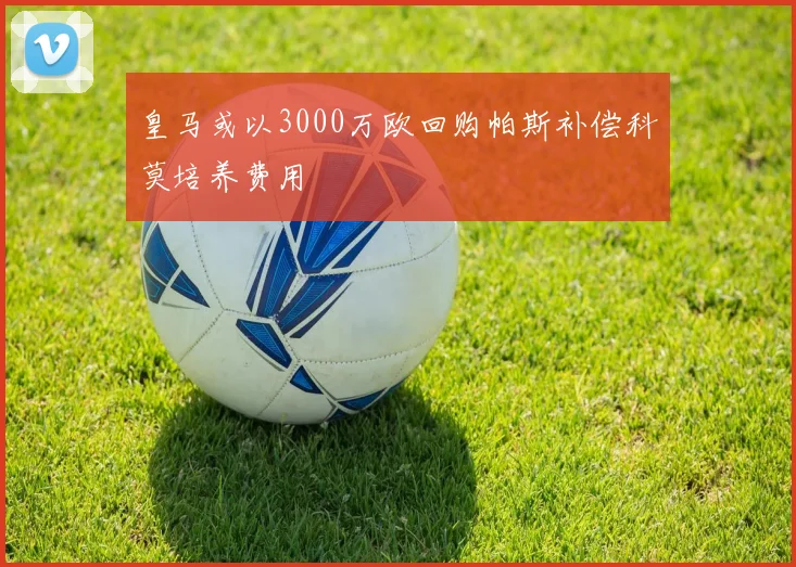 皇马或以3000万欧回购帕斯补偿科莫培养费用