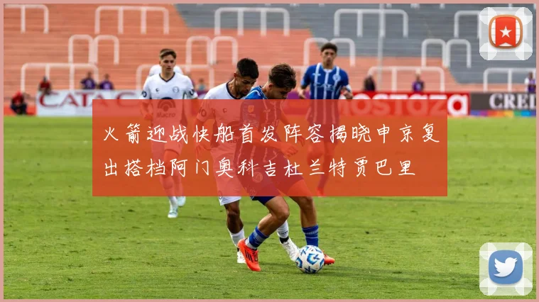 火箭迎战快船首发阵容揭晓申京复出搭档阿门奥科吉杜兰特贾巴里