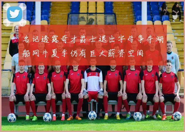 名记透露奇才爵士退出字母争夺湖船网牛夏季仍有巨大薪资空间