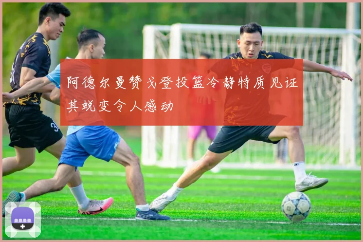 阿德尔曼赞戈登投篮冷静特质见证其蜕变令人感动